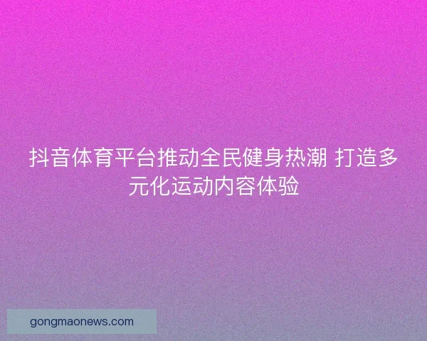 抖音体育平台推动全民健身热潮 打造多元化运动内容体验