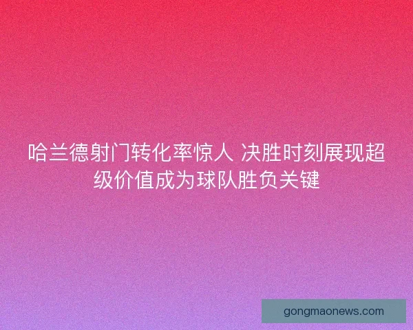 哈兰德射门转化率惊人 决胜时刻展现超级价值成为球队胜负关键