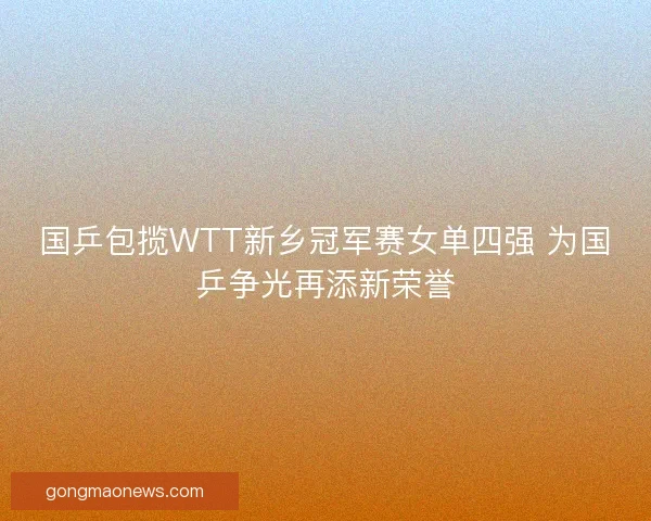 国乒包揽WTT新乡冠军赛女单四强 为国乒争光再添新荣誉