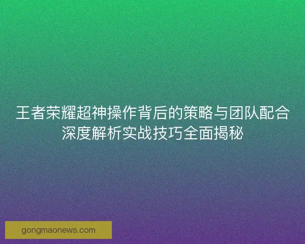 王者荣耀超神操作背后的策略与团队配合深度解析实战技巧全面揭秘