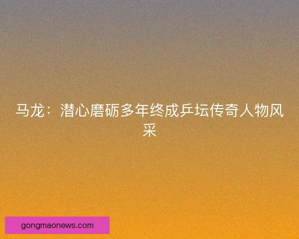 马龙：潜心磨砺多年终成乒坛传奇人物风采