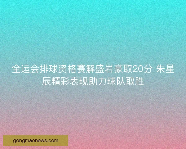 全运会排球资格赛解盛岩豪取20分 朱星辰精彩表现助力球队取胜